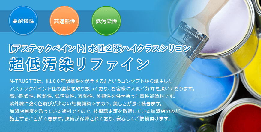 【アステックペイント】水性２液ハイクラスシリコン 超低汚染リファイン 高耐候性 高遮熱性 低汚染性 N-TRUSTでは、『１００年間建物を保全する』というコンセプトから誕生したアステックペイント社の塗料を取り扱っており、お客様に大変ご好評を頂いております。高い耐候性、断熱性、低汚染性、遮熱性、美観性を併せ持った高性能塗料です。紫外線に強く色飛びが少ない無機顔料ですので、美しさが長く続きます。加盟店制度を取っている塗料ですので、技術認定証を取得している加盟店のみが施工することができます。技術が保障されており、安心してご依頼頂けます。